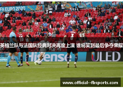 英格兰队与法国队经典对决再度上演 谁将笑到最后争夺荣耀 英格兰队与法国队经典对决再度上演 谁将笑到最后争夺荣耀