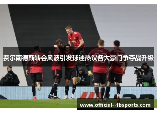 费尔南德斯转会风波引发球迷热议各大豪门争夺战升级