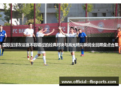 国际足球友谊赛不容错过的经典对决与高光精彩瞬间全回顾盘点合集